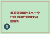氨基葡萄糖片多久一个疗程 服用疗程相关问题解答