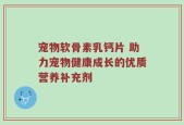 宠物软骨素乳钙片 助力宠物健康成长的优质营养补充剂