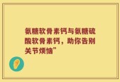 氨糖软骨素钙与氨糖硫酸软骨素钙，助你告别关节烦恼”