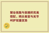 聚谷氨酸与氨糖的完美搭配，揭示美容与关节呵护双重优势