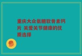 重庆大众氨糖软骨素钙片 关爱关节健康的优质选择