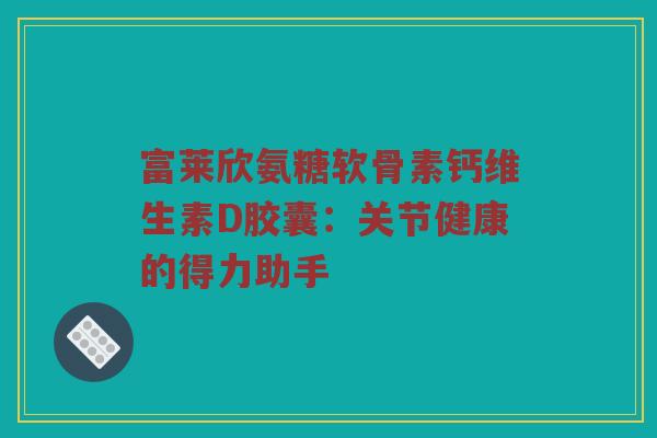 富莱欣氨糖软骨素钙维生素D胶囊:关节健康的得力助手 富莱欣氨糖软骨素钙维生素D胶囊:关节健康的得力助手
