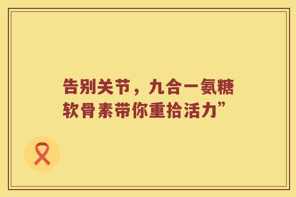 告别关节,九合一氨糖软骨素带你重拾活力” 告别关节,九合一氨糖软骨素带你重拾活力”