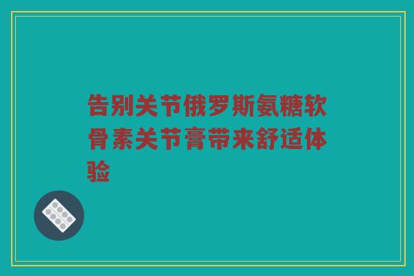 告别关节俄罗斯氨糖软骨素关节膏带来舒适体验 告别关节俄罗斯氨糖软骨素关节膏带来舒适体验