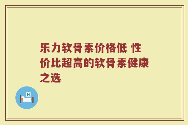 乐力软骨素价格低 性价比超高的软骨素健康之选