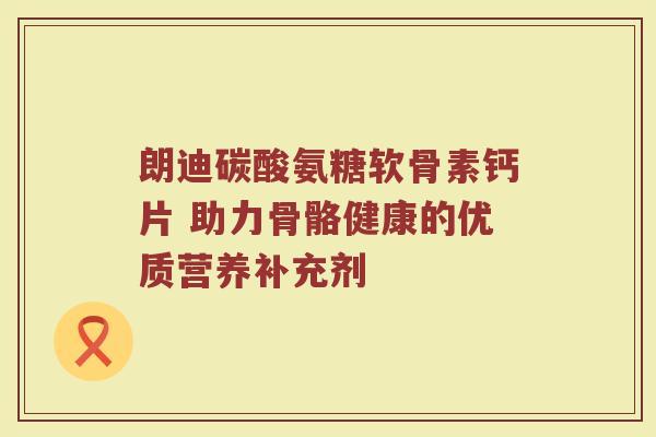 朗迪碳酸氨糖软骨素钙片 助力骨骼健康的优质营养补充剂 朗迪碳酸氨糖软骨素钙片 助力骨骼健康的优质营养补充剂