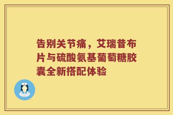 告别关节痛,艾瑞昔布片与硫酸氨基葡萄糖胶囊全新搭配体验 告别关节痛,艾瑞昔布片与硫酸氨基葡萄糖胶囊全新搭配体验