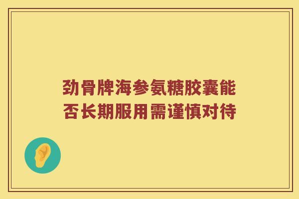 劲骨牌海参氨糖胶囊能否长期服用需谨慎对待 劲骨牌海参氨糖胶囊能否长期服用需谨慎对待