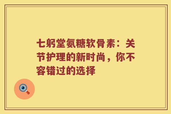 七躬堂氨糖软骨素:关节护理的新时尚,你不容错过的选择 七躬堂氨糖软骨素:关节护理的新时尚,你不容错过的选择
