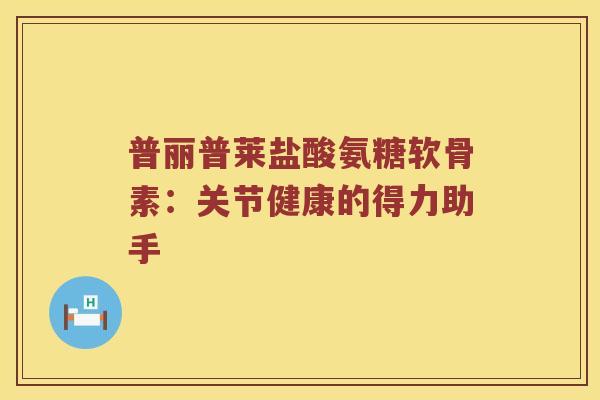 普丽普莱盐酸氨糖软骨素:关节健康的得力助手 普丽普莱盐酸氨糖软骨素:关节健康的得力助手