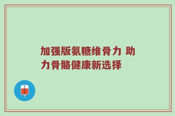 加强版氨糖维骨力 助力骨骼健康新选择 加强版氨糖维骨力 助力骨骼健康新选择