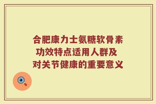 合肥康力士氨糖软骨素 功效特点适用人群及对关节健康的重要意义 合肥康力士氨糖软骨素 功效特点适用人群及对关节健康的重要意义