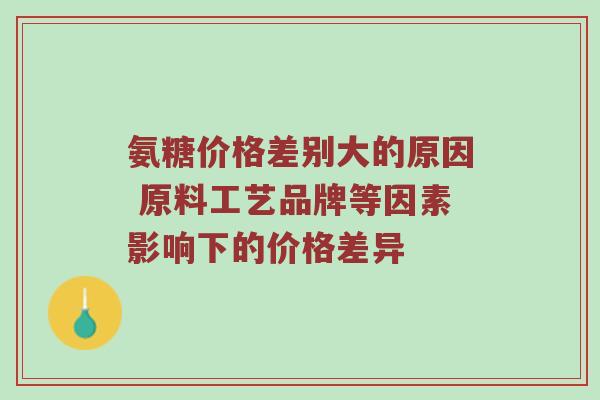 氨糖价格差别大的原因 原料工艺品牌等因素影响下的价格差异 氨糖价格差别大的原因 原料工艺品牌等因素影响下的价格差异