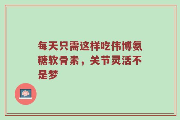 每天只需这样吃伟博氨糖软骨素,关节灵活不是梦 每天只需这样吃伟博氨糖软骨素,关节灵活不是梦