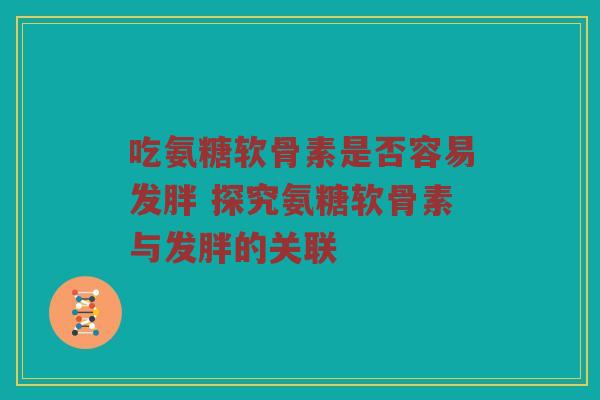 吃氨糖软骨素是否容易发胖 探究氨糖软骨素与发胖的关联 吃氨糖软骨素是否容易发胖 探究氨糖软骨素与发胖的关联
