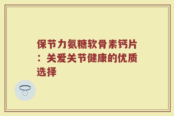 保节力氨糖软骨素钙片:关爱关节健康的优质选择 保节力氨糖软骨素钙片:关爱关节健康的优质选择