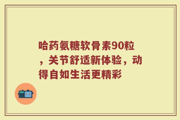 哈药氨糖软骨素90粒,关节舒适新体验,动得自如生活更精彩 哈药氨糖软骨素90粒,关节舒适新体验,动得自如生活更精彩