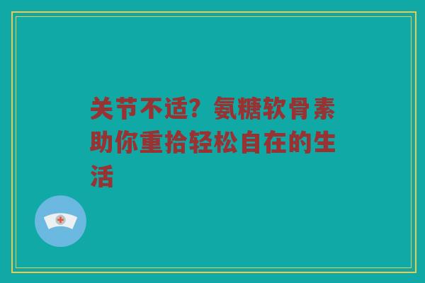 关节不适？氨糖软骨素助你重拾轻松自在的生活