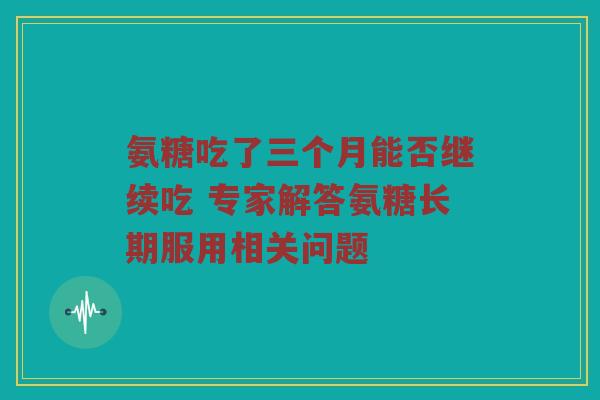 氨糖吃了三个月能否继续吃 专家解答氨糖长期服用相关问题 氨糖吃了三个月能否继续吃 专家解答氨糖长期服用相关问题