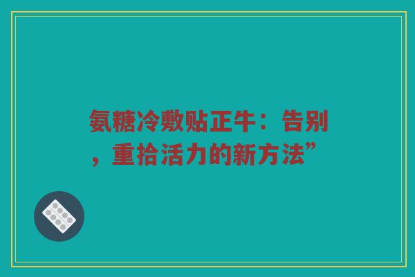 氨糖冷敷贴正牛:告别,重拾活力的新方法” 氨糖冷敷贴正牛:告别,重拾活力的新方法”