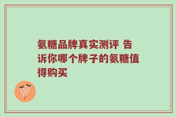 氨糖品牌真实测评 告诉你哪个牌子的氨糖值得购买 氨糖品牌真实测评 告诉你哪个牌子的氨糖值得购买