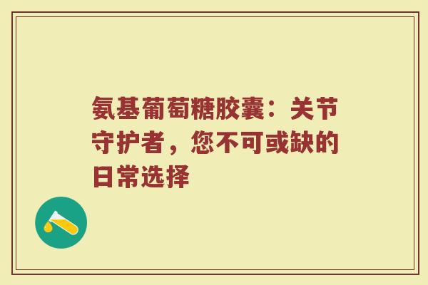 氨基葡萄糖胶囊:关节守护者,您不可或缺的日常选择 氨基葡萄糖胶囊:关节守护者,您不可或缺的日常选择