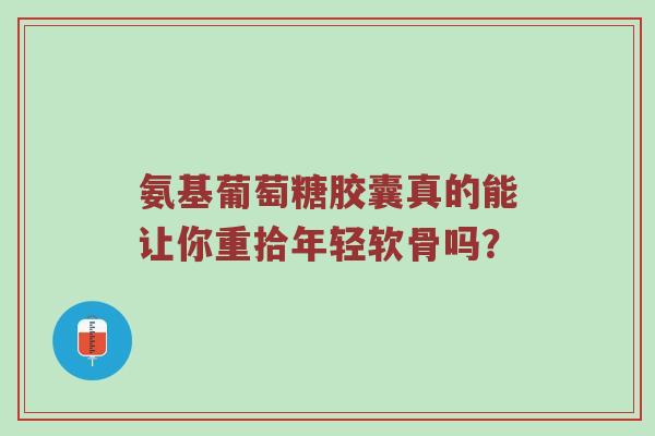 氨基葡萄糖胶囊真的能让你重拾年轻软骨吗? 氨基葡萄糖胶囊真的能让你重拾年轻软骨吗?