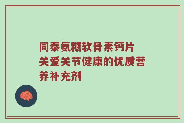 同泰氨糖软骨素钙片 关爱关节健康的优质营养补充剂 同泰氨糖软骨素钙片 关爱关节健康的优质营养补充剂