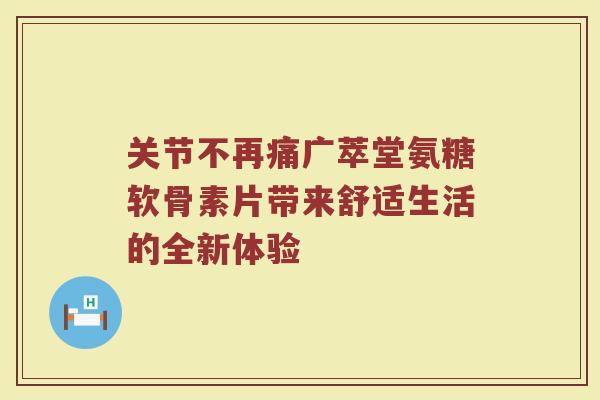 关节不再痛广萃堂氨糖软骨素片带来舒适生活的全新体验 关节不再痛广萃堂氨糖软骨素片带来舒适生活的全新体验