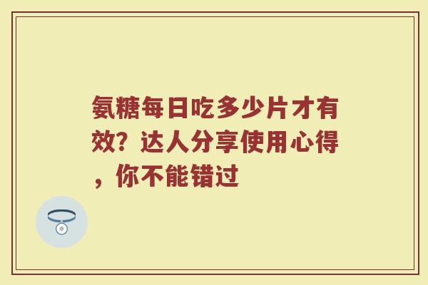 氨糖每日吃多少片才有效？达人分享使用心得，你不能错过