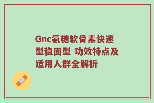 Gnc氨糖软骨素快速型稳固型 功效特点及适用人群全解析 Gnc氨糖软骨素快速型稳固型 功效特点及适用人群全解析