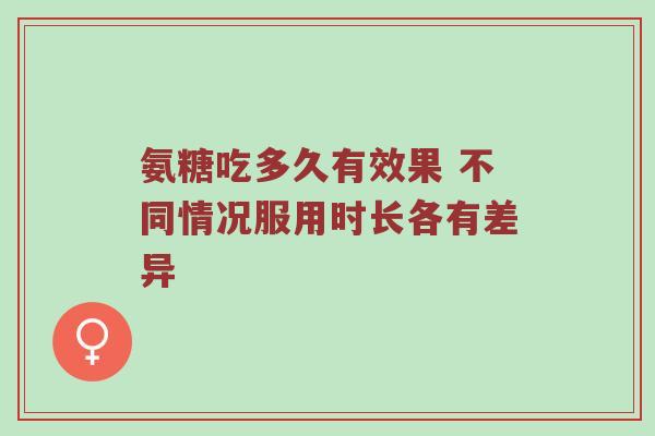 氨糖吃多久有效果 不同情况服用时长各有差异 氨糖吃多久有效果 不同情况服用时长各有差异