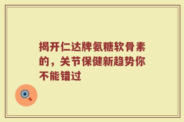 揭开仁达牌氨糖软骨素的，关节保健新趋势你不能错过