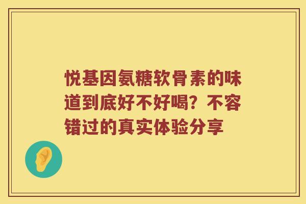悦基因氨糖软骨素的味道到底好不好喝?不容错过的真实体验分享 悦基因氨糖软骨素的味道到底好不好喝?不容错过的真实体验分享