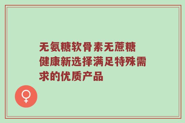 无氨糖软骨素无蔗糖 健康新选择满足特殊需求的优质产品 无氨糖软骨素无蔗糖 健康新选择满足特殊需求的优质产品