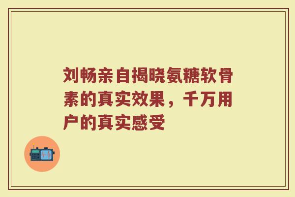 刘畅亲自揭晓氨糖软骨素的真实效果，千万用户的真实感受