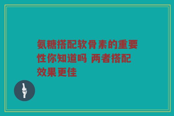 氨糖搭配软骨素的重要性你知道吗 两者搭配效果更佳
