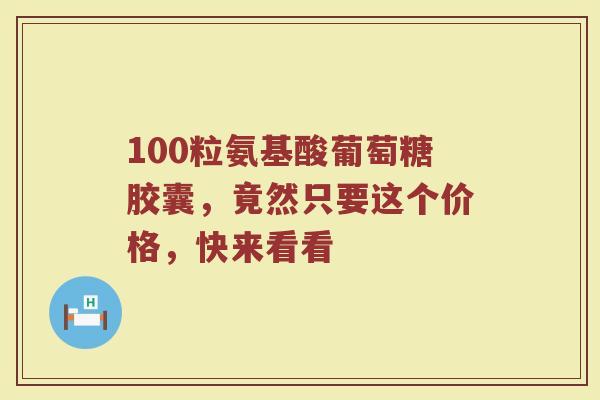 100粒氨基酸葡萄糖胶囊，竟然只要这个价格，快来看看