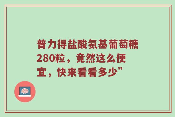 普力得盐酸氨基葡萄糖280粒,竟然这么便宜,快来看看多少” 普力得盐酸氨基葡萄糖280粒,竟然这么便宜,快来看看多少”