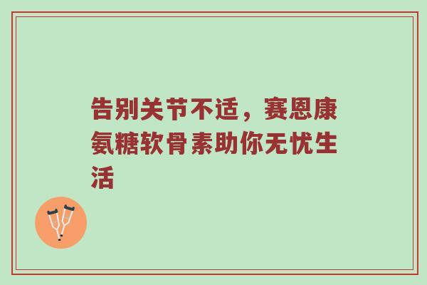 告别关节不适,赛恩康氨糖软骨素助你无忧生活 告别关节不适,赛恩康氨糖软骨素助你无忧生活