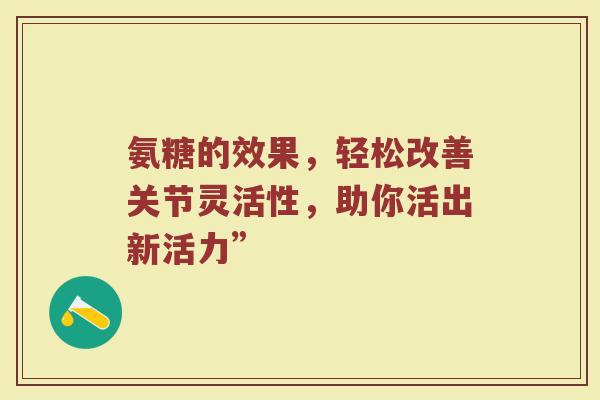 氨糖的效果,轻松改善关节灵活性,助你活出新活力” 氨糖的效果,轻松改善关节灵活性,助你活出新活力”