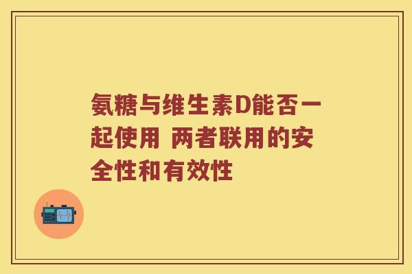 氨糖与维生素D能否一起使用 两者联用的安全性和有效性 氨糖与维生素D能否一起使用 两者联用的安全性和有效性