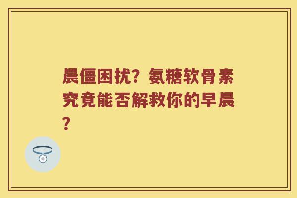 晨僵困扰?氨糖软骨素究竟能否解救你的早晨? 晨僵困扰?氨糖软骨素究竟能否解救你的早晨?