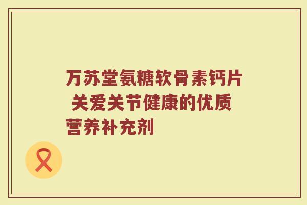 万苏堂氨糖软骨素钙片 关爱关节健康的优质营养补充剂 万苏堂氨糖软骨素钙片 关爱关节健康的优质营养补充剂