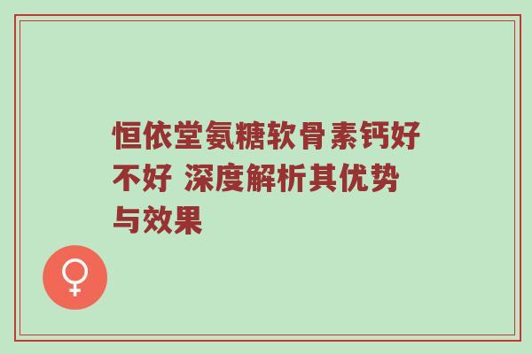 恒依堂氨糖软骨素钙好不好 深度解析其优势与效果 恒依堂氨糖软骨素钙好不好 深度解析其优势与效果