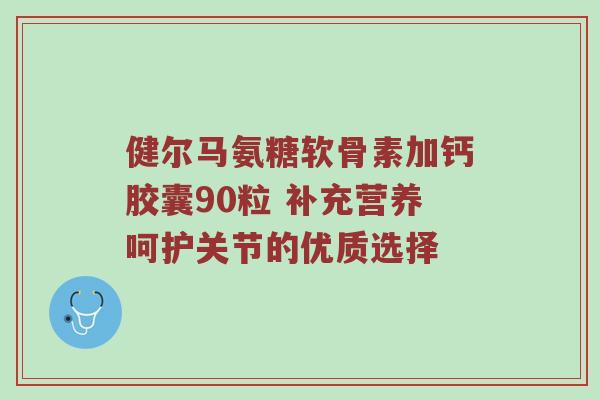 健尔马氨糖软骨素加钙胶囊90粒 补充营养呵护关节的优质选择 健尔马氨糖软骨素加钙胶囊90粒 补充营养呵护关节的优质选择