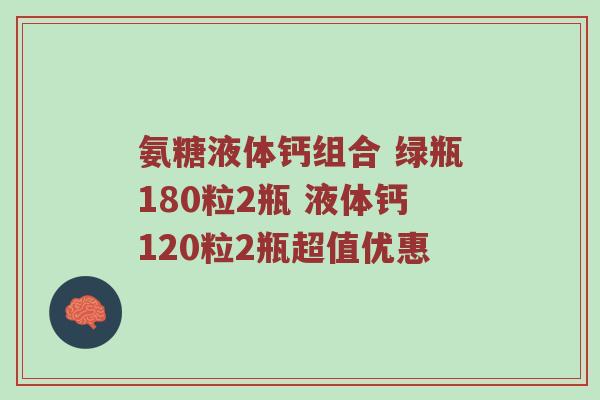 氨糖液体钙组合 绿瓶180粒2瓶 液体钙120粒2瓶超值优惠 氨糖液体钙组合 绿瓶180粒2瓶 液体钙120粒2瓶超值优惠