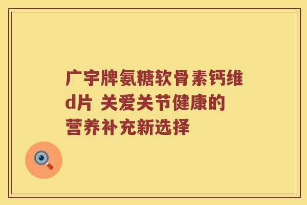 广宇牌氨糖软骨素钙维d片 关爱关节健康的营养补充新选择 广宇牌氨糖软骨素钙维d片 关爱关节健康的营养补充新选择