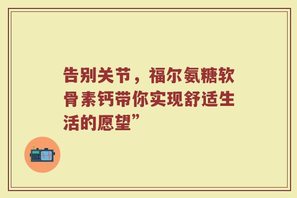 告别关节,福尔氨糖软骨素钙带你实现舒适生活的愿望” 告别关节,福尔氨糖软骨素钙带你实现舒适生活的愿望”