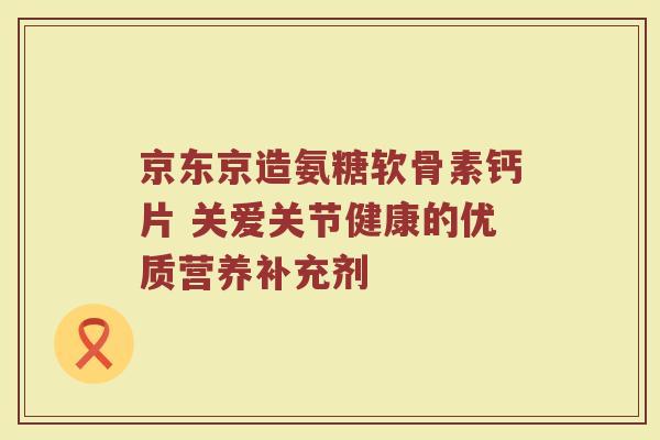 京东京造氨糖软骨素钙片 关爱关节健康的优质营养补充剂 京东京造氨糖软骨素钙片 关爱关节健康的优质营养补充剂